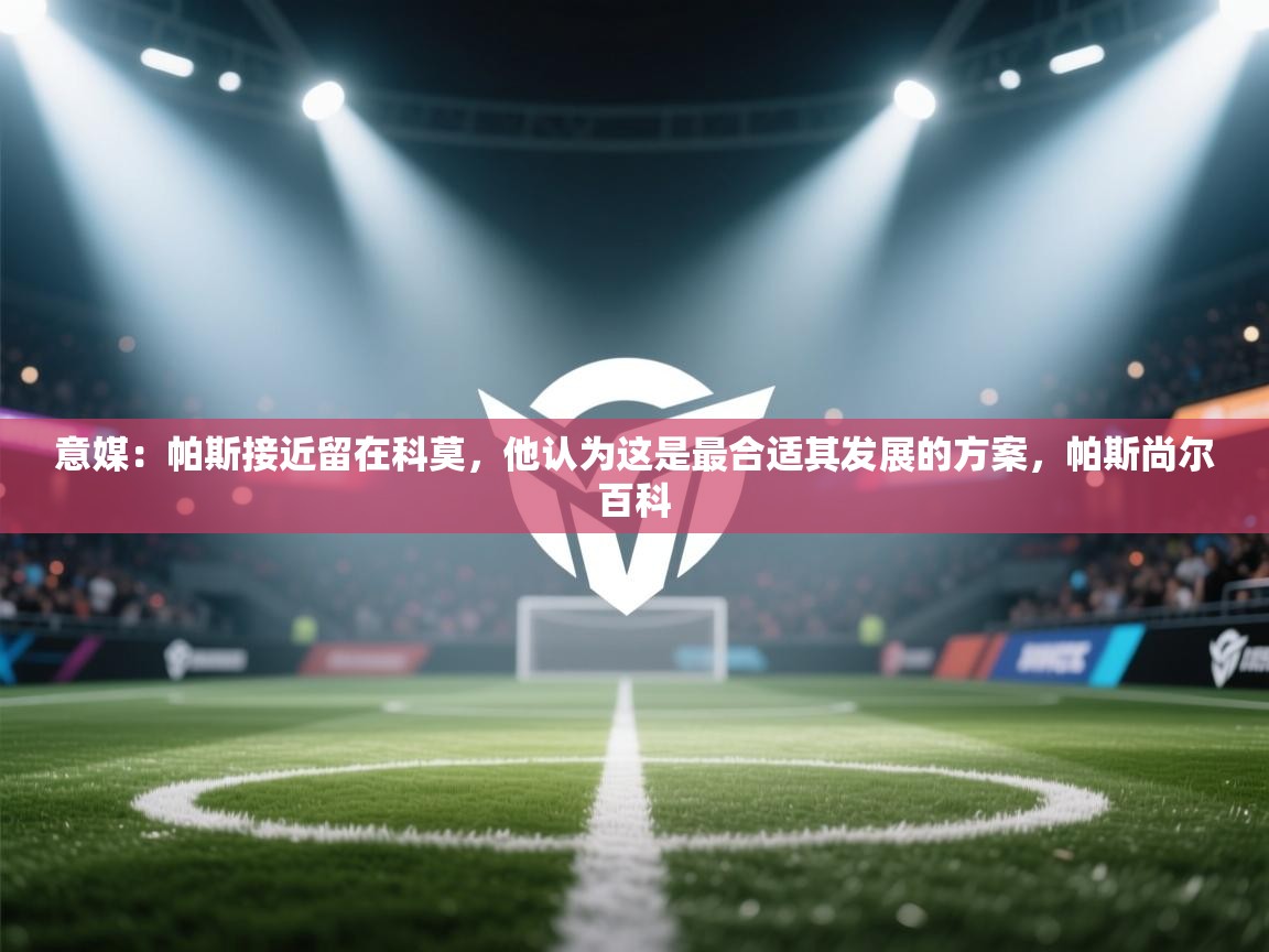 开云体育在线入口-意媒：帕斯接近留在科莫，他认为这是最合适其发展的方案，帕斯尚尔百科  第3张