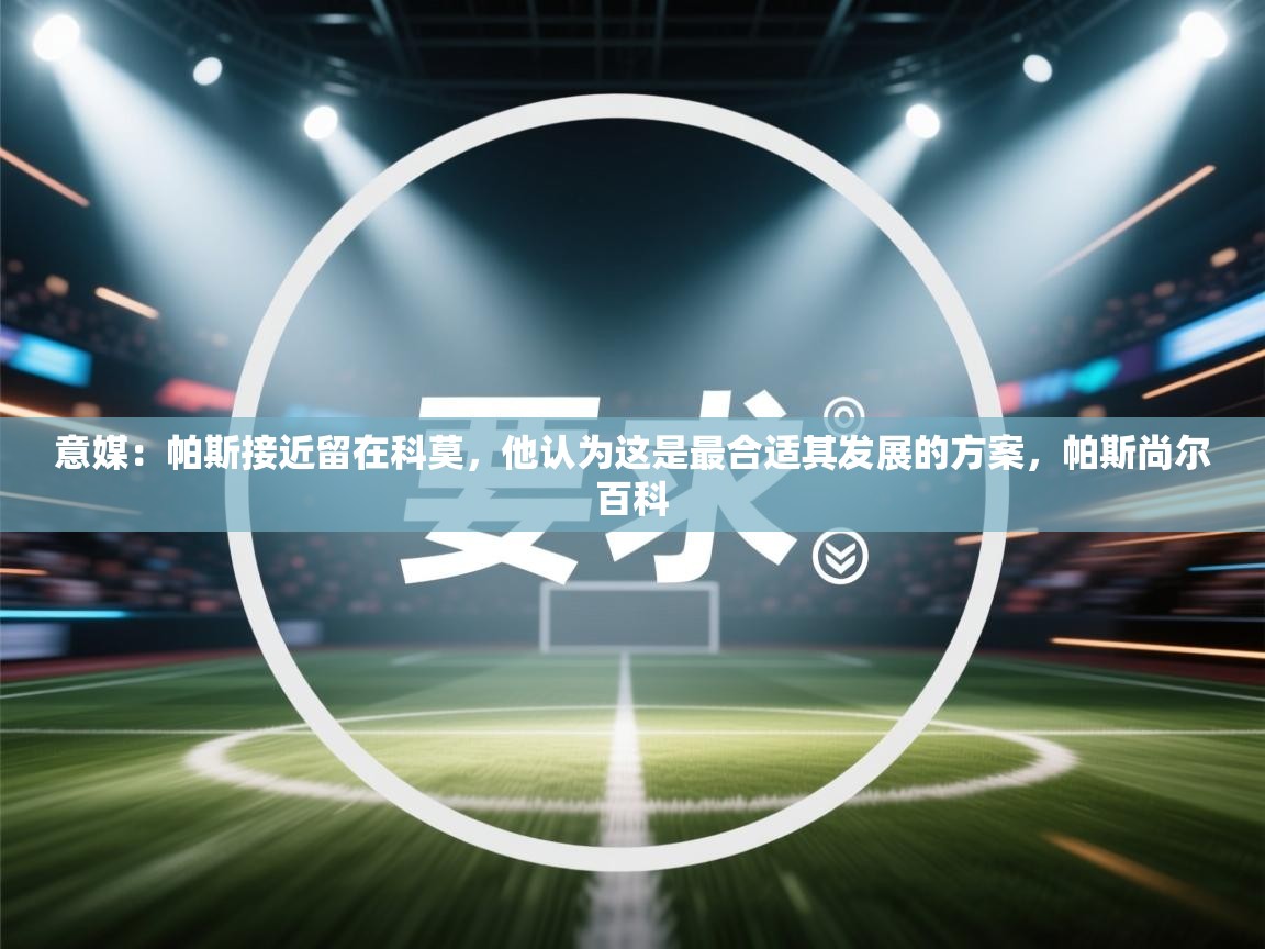 开云体育在线入口-意媒：帕斯接近留在科莫，他认为这是最合适其发展的方案，帕斯尚尔百科  第4张