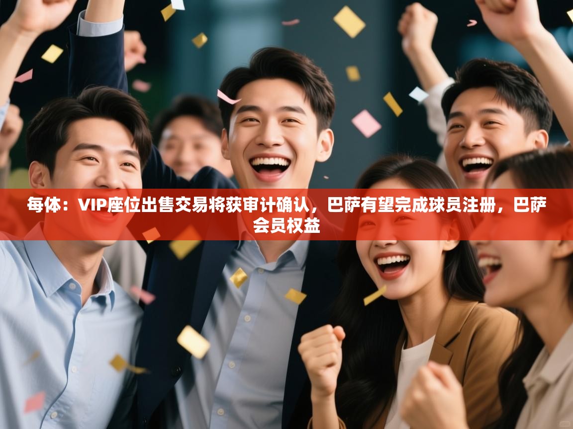 开云赛事直播-每体：VIP座位出售交易将获审计确认，巴萨有望完成球员注册，巴萨会员权益