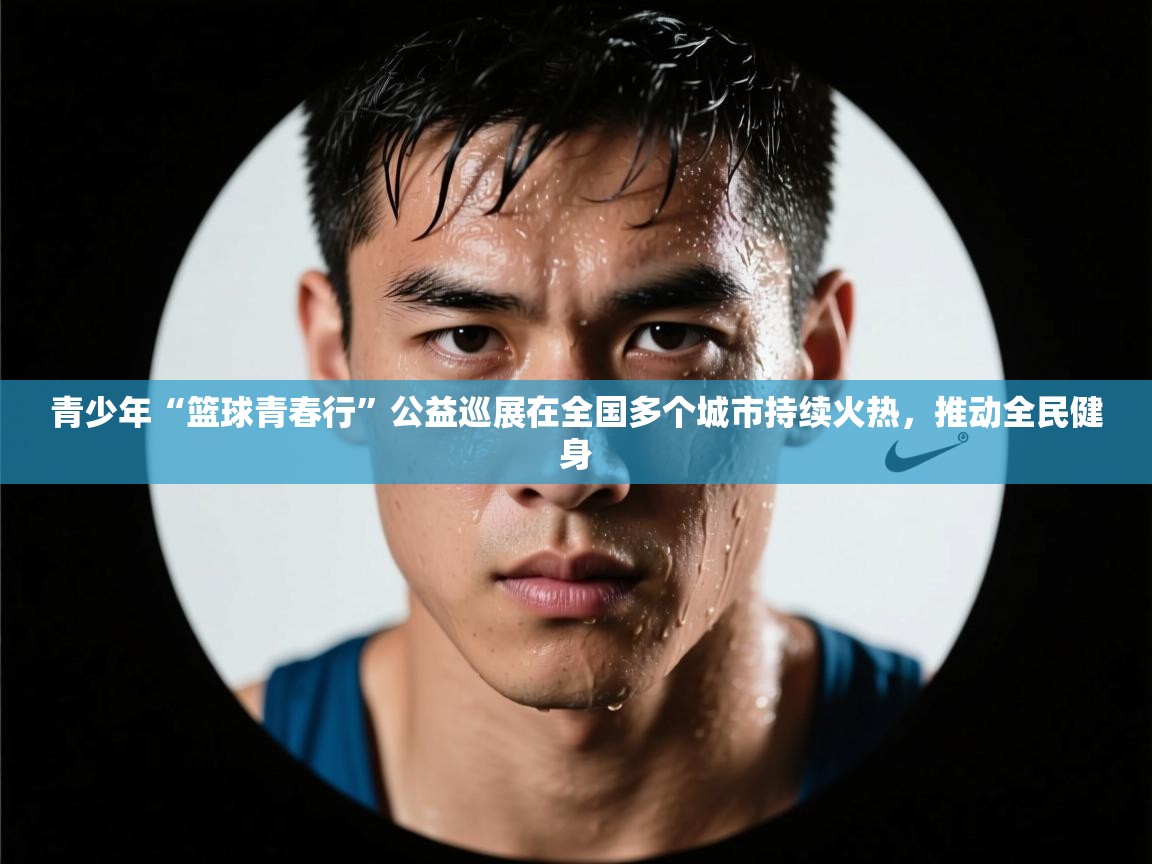 开云体育app-青少年“篮球青春行”公益巡展在全国多个城市持续火热,推动全民健身 第3张